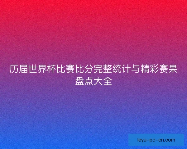 历届世界杯比赛比分完整统计与精彩赛果盘点大全 历届世界杯比赛比分完整统计与精彩赛果盘点大全