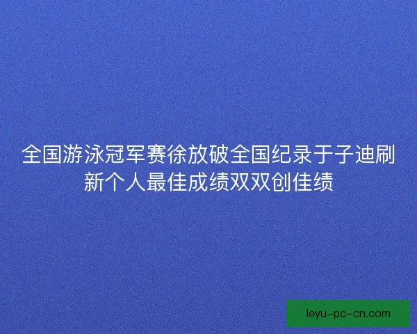 全国游泳冠军赛徐放破全国纪录于子迪刷新个人最佳成绩双双创佳绩