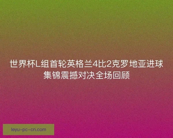 世界杯L组首轮英格兰4比2克罗地亚进球集锦震撼对决全场回顾 世界杯L组首轮英格兰4比2克罗地亚进球集锦震撼对决全场回顾