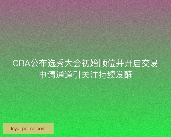 CBA公布选秀大会初始顺位并开启交易申请通道引关注持续发酵