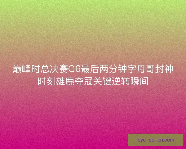 巅峰时总决赛G6最后两分钟字母哥封神时刻雄鹿夺冠关键逆转瞬间