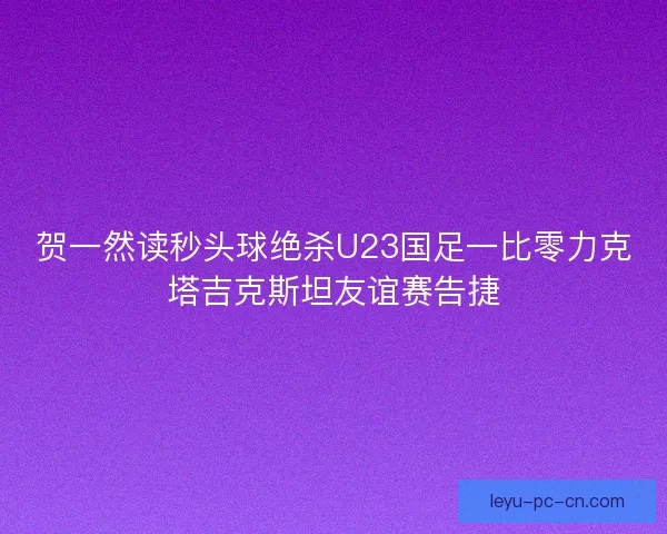 贺一然读秒头球绝杀U23国足一比零力克塔吉克斯坦友谊赛告捷